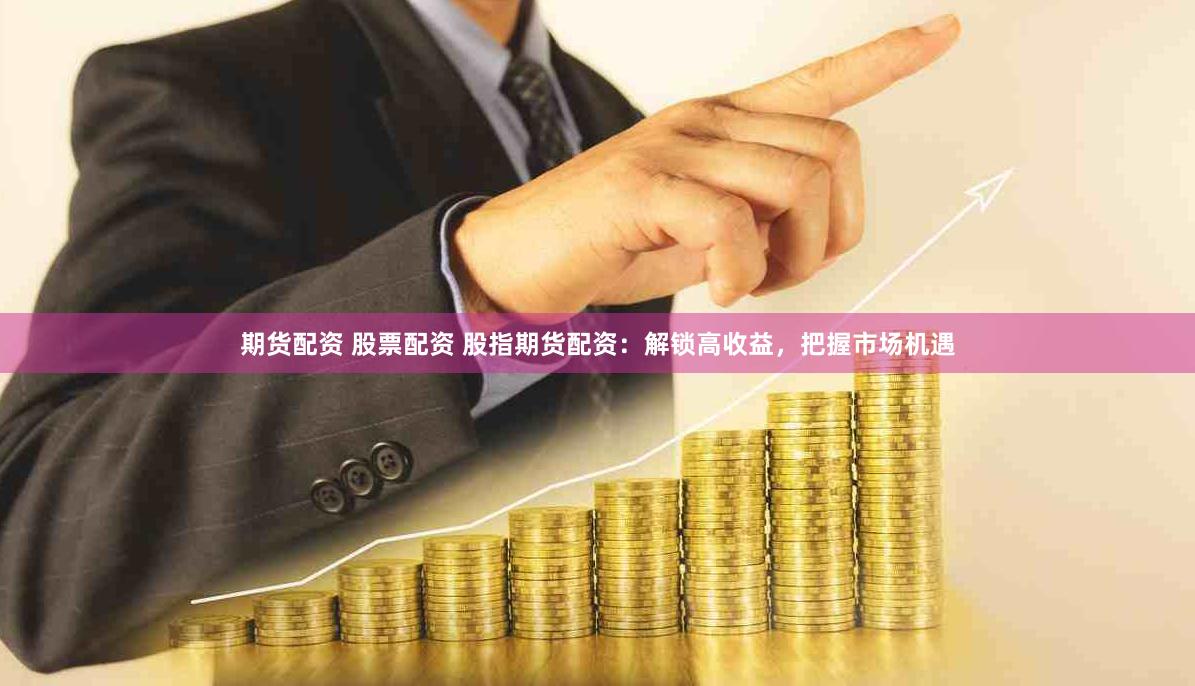 期货配资 股票配资 股指期货配资：解锁高收益，把握市场机遇